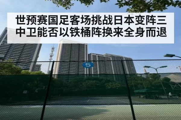 世预赛国足客场挑战日本变阵三中卫能否以铁桶阵换来全身而退